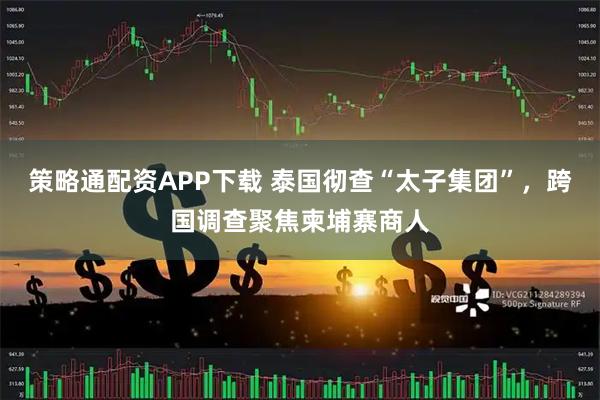 策略通配資APP下載 泰國徹查“太子集團”,跨國調查聚焦柬埔寨商人