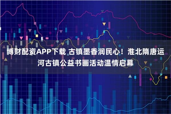 博財(cái)配資APP下載 古鎮(zhèn)墨香潤民心！淮北隋唐運(yùn)河古鎮(zhèn)公益書畫活動溫情啟幕